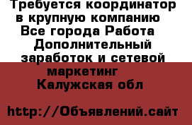 Требуется координатор в крупную компанию - Все города Работа » Дополнительный заработок и сетевой маркетинг   . Калужская обл.